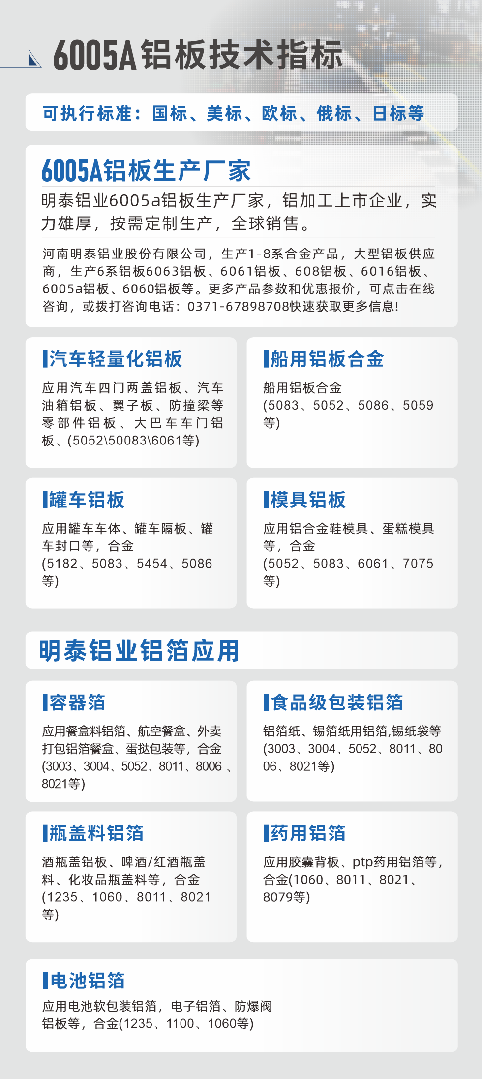 明泰大型鋁板帯箔廠家，上市公司，以下常見鋁板合金，更多產(chǎn)品可在網(wǎng)站查看，或者撥打電話咨詢：0371-67898708。

　　汽車輕量化鋁板：應(yīng)用汽車四門兩蓋鋁板、汽車油箱鋁板、翼子板、防撞梁等零部件鋁板、大巴車車門鋁板、(5052、50083、6061等)

　　船用鋁板合金(5083、5052、5086、5059等)

　　罐車鋁板：應(yīng)用罐車車體、罐車隔板、罐車封口等，合金(5182、5083、5454、5086等)

　　模具鋁板：應(yīng)用鋁合金鞋模具、蛋糕模具等，合金(5052、5083、6061、7075等)

　　明泰鋁業(yè)鋁箔應(yīng)用
　　容器箔：應(yīng)用餐盒料鋁箔、航空餐盒、外賣打包鋁箔餐盒、蛋撻包裝等，合金(3003、3004、5052、8011、8006、8021等)

　　食品級(jí)包裝鋁箔：鋁箔紙、錫箔紙用鋁箔,錫紙袋等(3003、3004、5052、8011、8006、8021等)

　　瓶蓋料鋁箔：酒瓶蓋鋁板、啤酒/紅酒瓶蓋料、化妝品瓶蓋料等，合金(1235、1060、8011、8021等)

　　藥用鋁箔：應(yīng)用膠囊背板、ptp藥用鋁箔等，合金(1060、8011、8021、8079等)

　　電池鋁箔：應(yīng)用電池軟包裝鋁箔，電子鋁箔、防爆閥鋁板等，合金(1235、1100、1060等)

　　6005A鋁板技術(shù)指標(biāo)

　　可執(zhí)行標(biāo)準(zhǔn)：國(guó)標(biāo)、美標(biāo)、歐標(biāo)、俄標(biāo)、日標(biāo)等

　　6005A鋁板生產(chǎn)廠家
　　明泰鋁業(yè)6005a鋁板生產(chǎn)廠家，鋁加工上市企業(yè)，實(shí)力雄厚，按需定制生產(chǎn)，全球銷售。

　　河南明泰鋁業(yè)股份有限公司，生產(chǎn)1-8系合金產(chǎn)品，大型鋁板供應(yīng)商，生產(chǎn)6系鋁板6063鋁板、6061鋁板、608鋁板、6016鋁板、6005a鋁板、6060鋁板等。更多產(chǎn)品參數(shù)和優(yōu)惠報(bào)價(jià)，可點(diǎn)擊在線咨詢，或撥打咨詢電話：0371-67898708快速獲取更多信息!