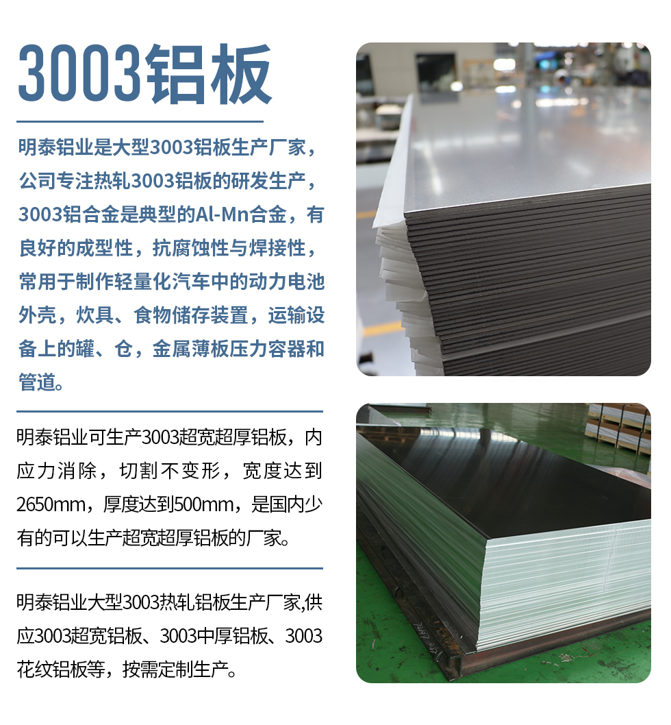 明泰鋁業是大型3003鋁板生產廠家,公司專注熱軋3003鋁板的研發生產,3003鋁合金是典型的Al-Mn合金,有良好的成型性,抗腐蝕性與焊接性,常用于制作輕量化汽車中的動力電池外殼,炊具、食物儲存裝置,運輸設備上的罐、倉,金屬薄板壓力容器和管道。
明泰鋁業可生產3003超寬超厚鋁板,內應力消除,切割不變形,寬度達到2650mm,厚度達到500mm,是國內少有的可以生產超寬超厚鋁板的廠家。
明泰鋁業大型3003熱軋鋁板生產廠家,供應3003超寬鋁板、3003中厚鋁板、3003花紋鋁板等,按需定制生產。
